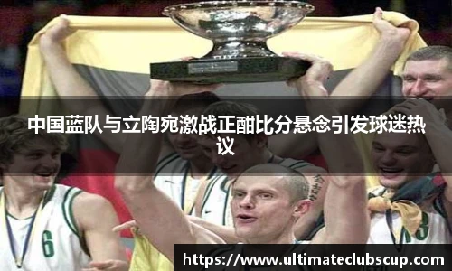 中国蓝队与立陶宛激战正酣比分悬念引发球迷热议